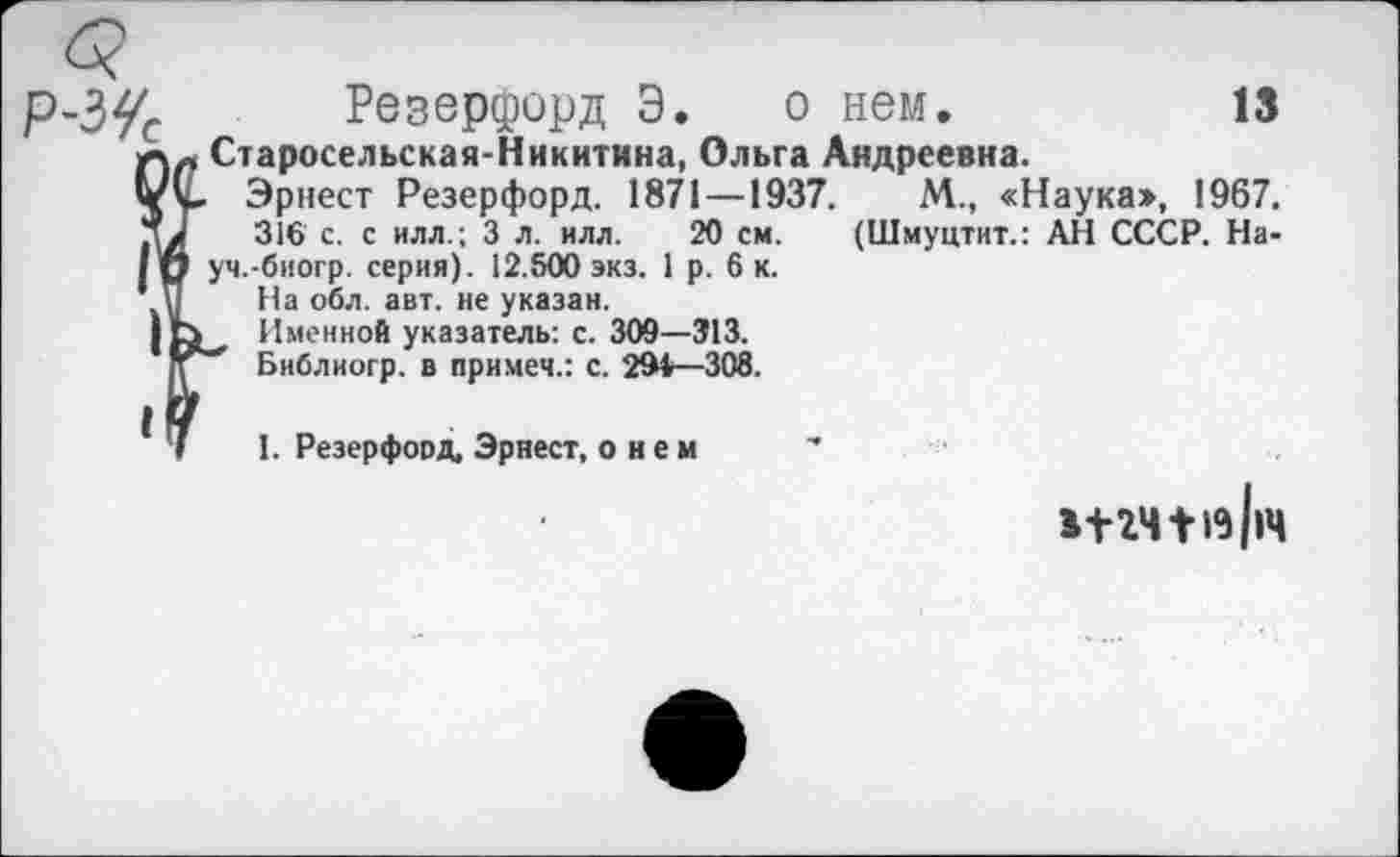 ﻿Р-ЗУС Резерфорд Э. о нем.	13
лл Старосельская-Никитина, Ольга Андреевна.
Vv Эрнест Резерфорд. 1871 —1937.	М., «Наука», 1967.
316 с. с илл.; 3 л. илл. 20 см. (Шмуцтит.: АН СССР. Hain уч.-биогр. серия). 12.500 экз. 1 р. 6 к.
1 П На обл. авт. не указан.
| Именной указатель: с. 309—313.
Библиогр. в примеч.: с. 294—308.
^7 I. Резерфорд, Эрнест, о н е м
